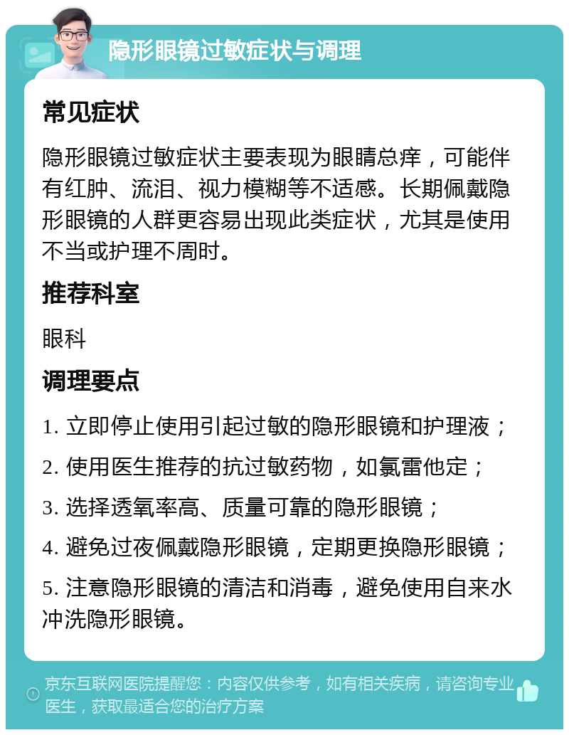 隐形眼镜过敏症状与调理 常见症状 隐形眼镜过敏症状主要表现为眼睛总痒，可能伴有红肿、流泪、视力模糊等不适感。长期佩戴隐形眼镜的人群更容易出现此类症状，尤其是使用不当或护理不周时。 推荐科室 眼科 调理要点 1. 立即停止使用引起过敏的隐形眼镜和护理液； 2. 使用医生推荐的抗过敏药物，如氯雷他定； 3. 选择透氧率高、质量可靠的隐形眼镜； 4. 避免过夜佩戴隐形眼镜，定期更换隐形眼镜； 5. 注意隐形眼镜的清洁和消毒，避免使用自来水冲洗隐形眼镜。