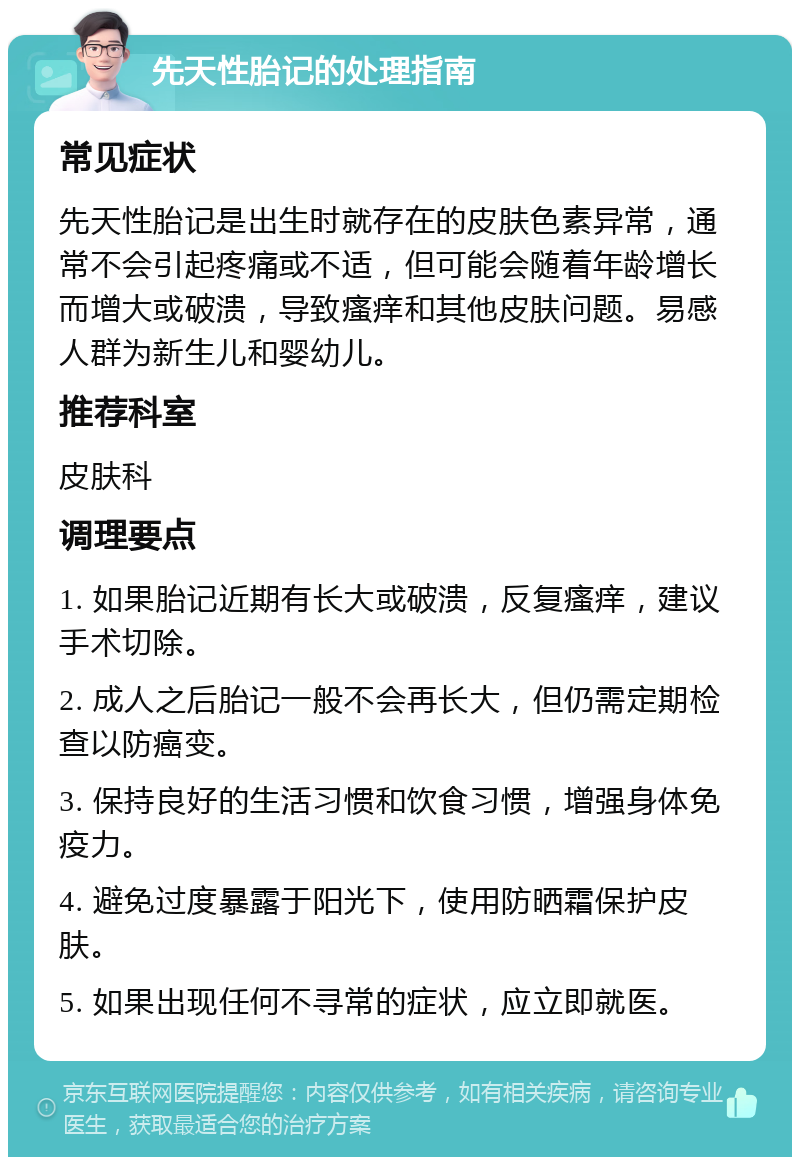 先天性胎记的处理指南 常见症状 先天性胎记是出生时就存在的皮肤色素异常，通常不会引起疼痛或不适，但可能会随着年龄增长而增大或破溃，导致瘙痒和其他皮肤问题。易感人群为新生儿和婴幼儿。 推荐科室 皮肤科 调理要点 1. 如果胎记近期有长大或破溃，反复瘙痒，建议手术切除。 2. 成人之后胎记一般不会再长大，但仍需定期检查以防癌变。 3. 保持良好的生活习惯和饮食习惯，增强身体免疫力。 4. 避免过度暴露于阳光下，使用防晒霜保护皮肤。 5. 如果出现任何不寻常的症状，应立即就医。