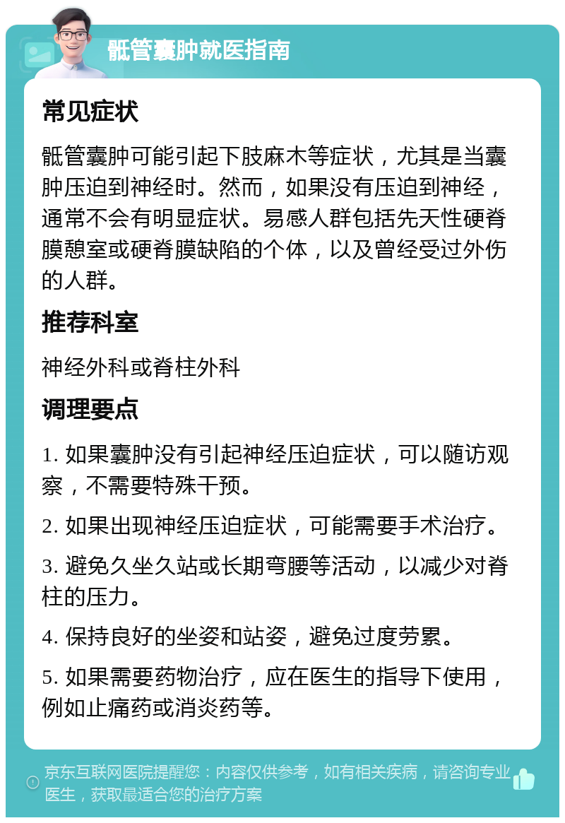 骶管囊肿就医指南 常见症状 骶管囊肿可能引起下肢麻木等症状，尤其是当囊肿压迫到神经时。然而，如果没有压迫到神经，通常不会有明显症状。易感人群包括先天性硬脊膜憩室或硬脊膜缺陷的个体，以及曾经受过外伤的人群。 推荐科室 神经外科或脊柱外科 调理要点 1. 如果囊肿没有引起神经压迫症状，可以随访观察，不需要特殊干预。 2. 如果出现神经压迫症状，可能需要手术治疗。 3. 避免久坐久站或长期弯腰等活动，以减少对脊柱的压力。 4. 保持良好的坐姿和站姿，避免过度劳累。 5. 如果需要药物治疗，应在医生的指导下使用，例如止痛药或消炎药等。