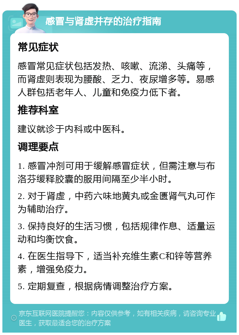 感冒与肾虚并存的治疗指南 常见症状 感冒常见症状包括发热、咳嗽、流涕、头痛等，而肾虚则表现为腰酸、乏力、夜尿增多等。易感人群包括老年人、儿童和免疫力低下者。 推荐科室 建议就诊于内科或中医科。 调理要点 1. 感冒冲剂可用于缓解感冒症状，但需注意与布洛芬缓释胶囊的服用间隔至少半小时。 2. 对于肾虚，中药六味地黄丸或金匮肾气丸可作为辅助治疗。 3. 保持良好的生活习惯，包括规律作息、适量运动和均衡饮食。 4. 在医生指导下，适当补充维生素C和锌等营养素，增强免疫力。 5. 定期复查，根据病情调整治疗方案。