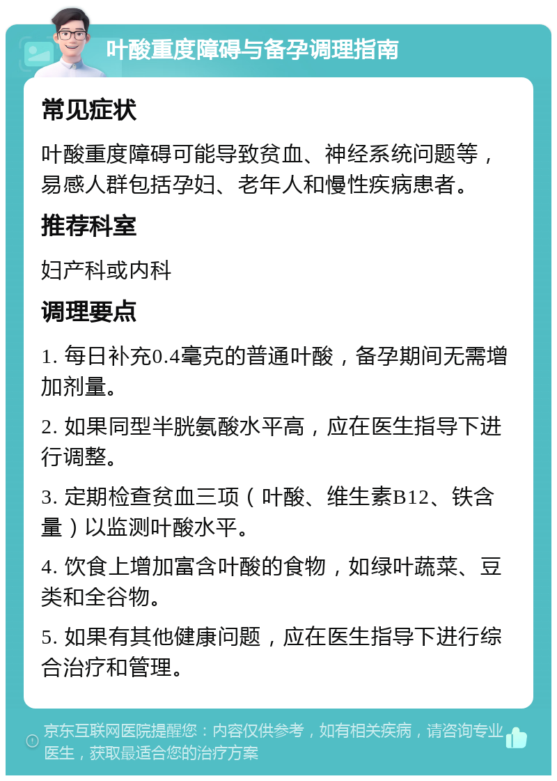 叶酸重度障碍与备孕调理指南 常见症状 叶酸重度障碍可能导致贫血、神经系统问题等，易感人群包括孕妇、老年人和慢性疾病患者。 推荐科室 妇产科或内科 调理要点 1. 每日补充0.4毫克的普通叶酸，备孕期间无需增加剂量。 2. 如果同型半胱氨酸水平高，应在医生指导下进行调整。 3. 定期检查贫血三项（叶酸、维生素B12、铁含量）以监测叶酸水平。 4. 饮食上增加富含叶酸的食物，如绿叶蔬菜、豆类和全谷物。 5. 如果有其他健康问题，应在医生指导下进行综合治疗和管理。