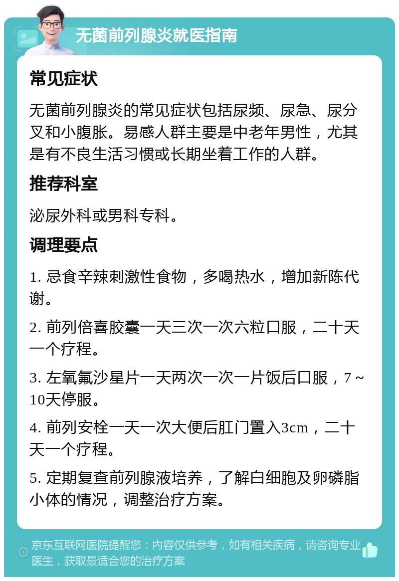 无菌前列腺炎就医指南 常见症状 无菌前列腺炎的常见症状包括尿频、尿急、尿分叉和小腹胀。易感人群主要是中老年男性，尤其是有不良生活习惯或长期坐着工作的人群。 推荐科室 泌尿外科或男科专科。 调理要点 1. 忌食辛辣刺激性食物，多喝热水，增加新陈代谢。 2. 前列倍喜胶囊一天三次一次六粒口服，二十天一个疗程。 3. 左氧氟沙星片一天两次一次一片饭后口服，7～10天停服。 4. 前列安栓一天一次大便后肛门置入3cm，二十天一个疗程。 5. 定期复查前列腺液培养，了解白细胞及卵磷脂小体的情况，调整治疗方案。