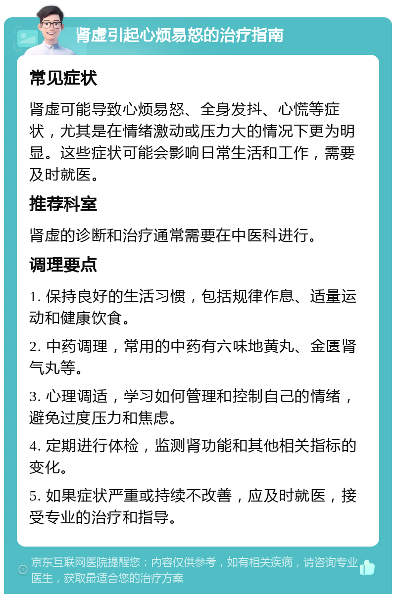 肾虚引起心烦易怒的治疗指南 常见症状 肾虚可能导致心烦易怒、全身发抖、心慌等症状，尤其是在情绪激动或压力大的情况下更为明显。这些症状可能会影响日常生活和工作，需要及时就医。 推荐科室 肾虚的诊断和治疗通常需要在中医科进行。 调理要点 1. 保持良好的生活习惯，包括规律作息、适量运动和健康饮食。 2. 中药调理，常用的中药有六味地黄丸、金匮肾气丸等。 3. 心理调适，学习如何管理和控制自己的情绪，避免过度压力和焦虑。 4. 定期进行体检，监测肾功能和其他相关指标的变化。 5. 如果症状严重或持续不改善，应及时就医，接受专业的治疗和指导。