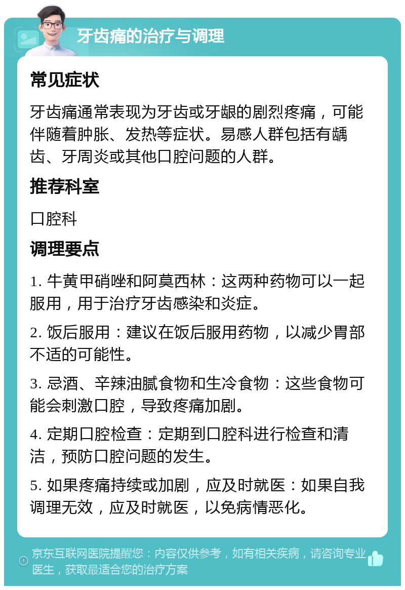 牙齿痛的治疗与调理 常见症状 牙齿痛通常表现为牙齿或牙龈的剧烈疼痛，可能伴随着肿胀、发热等症状。易感人群包括有龋齿、牙周炎或其他口腔问题的人群。 推荐科室 口腔科 调理要点 1. 牛黄甲硝唑和阿莫西林：这两种药物可以一起服用，用于治疗牙齿感染和炎症。 2. 饭后服用：建议在饭后服用药物，以减少胃部不适的可能性。 3. 忌酒、辛辣油腻食物和生冷食物：这些食物可能会刺激口腔，导致疼痛加剧。 4. 定期口腔检查：定期到口腔科进行检查和清洁，预防口腔问题的发生。 5. 如果疼痛持续或加剧，应及时就医：如果自我调理无效，应及时就医，以免病情恶化。