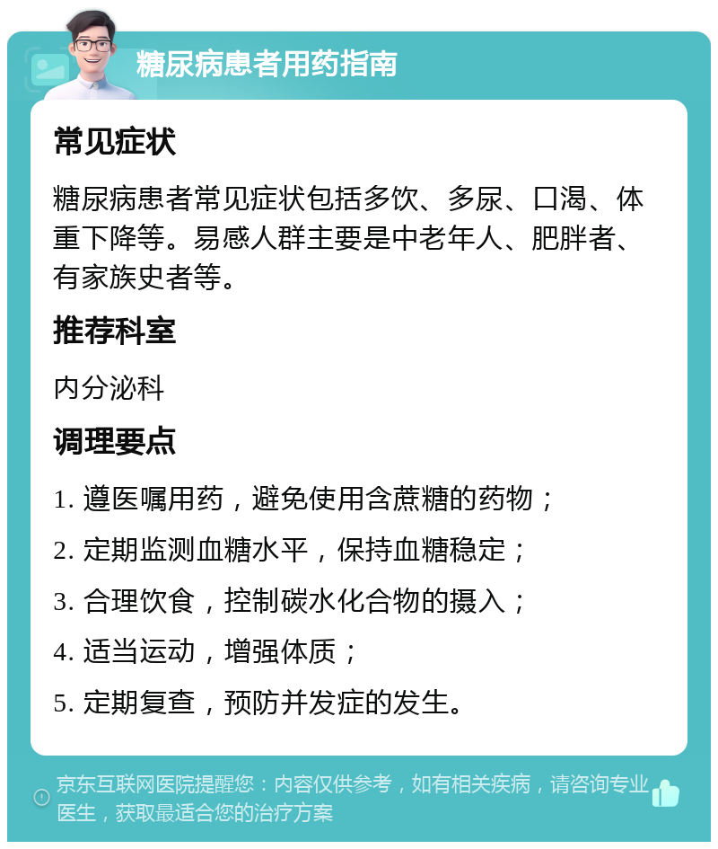 糖尿病患者用药指南 常见症状 糖尿病患者常见症状包括多饮、多尿、口渴、体重下降等。易感人群主要是中老年人、肥胖者、有家族史者等。 推荐科室 内分泌科 调理要点 1. 遵医嘱用药，避免使用含蔗糖的药物； 2. 定期监测血糖水平，保持血糖稳定； 3. 合理饮食，控制碳水化合物的摄入； 4. 适当运动，增强体质； 5. 定期复查，预防并发症的发生。