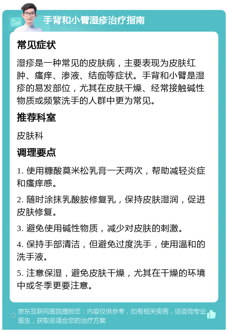 手背和小臂湿疹治疗指南 常见症状 湿疹是一种常见的皮肤病，主要表现为皮肤红肿、瘙痒、渗液、结痂等症状。手背和小臂是湿疹的易发部位，尤其在皮肤干燥、经常接触碱性物质或频繁洗手的人群中更为常见。 推荐科室 皮肤科 调理要点 1. 使用糠酸莫米松乳膏一天两次，帮助减轻炎症和瘙痒感。 2. 随时涂抹乳酸胺修复乳，保持皮肤湿润，促进皮肤修复。 3. 避免使用碱性物质，减少对皮肤的刺激。 4. 保持手部清洁，但避免过度洗手，使用温和的洗手液。 5. 注意保湿，避免皮肤干燥，尤其在干燥的环境中或冬季更要注意。