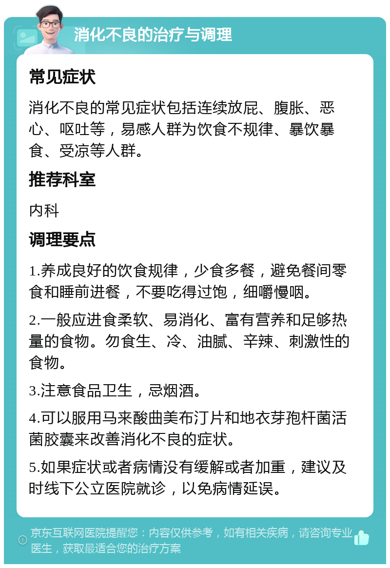 消化不良的治疗与调理 常见症状 消化不良的常见症状包括连续放屁、腹胀、恶心、呕吐等，易感人群为饮食不规律、暴饮暴食、受凉等人群。 推荐科室 内科 调理要点 1.养成良好的饮食规律，少食多餐，避免餐间零食和睡前进餐，不要吃得过饱，细嚼慢咽。 2.一般应进食柔软、易消化、富有营养和足够热量的食物。勿食生、冷、油腻、辛辣、刺激性的食物。 3.注意食品卫生，忌烟酒。 4.可以服用马来酸曲美布汀片和地衣芽孢杆菌活菌胶囊来改善消化不良的症状。 5.如果症状或者病情没有缓解或者加重，建议及时线下公立医院就诊，以免病情延误。