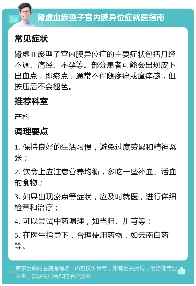 肾虚血瘀型子宫内膜异位症就医指南 常见症状 肾虚血瘀型子宫内膜异位症的主要症状包括月经不调、痛经、不孕等。部分患者可能会出现皮下出血点，即瘀点，通常不伴随疼痛或瘙痒感，但按压后不会褪色。 推荐科室 产科 调理要点 1. 保持良好的生活习惯，避免过度劳累和精神紧张； 2. 饮食上应注意营养均衡，多吃一些补血、活血的食物； 3. 如果出现瘀点等症状，应及时就医，进行详细检查和治疗； 4. 可以尝试中药调理，如当归、川芎等； 5. 在医生指导下，合理使用药物，如云南白药等。