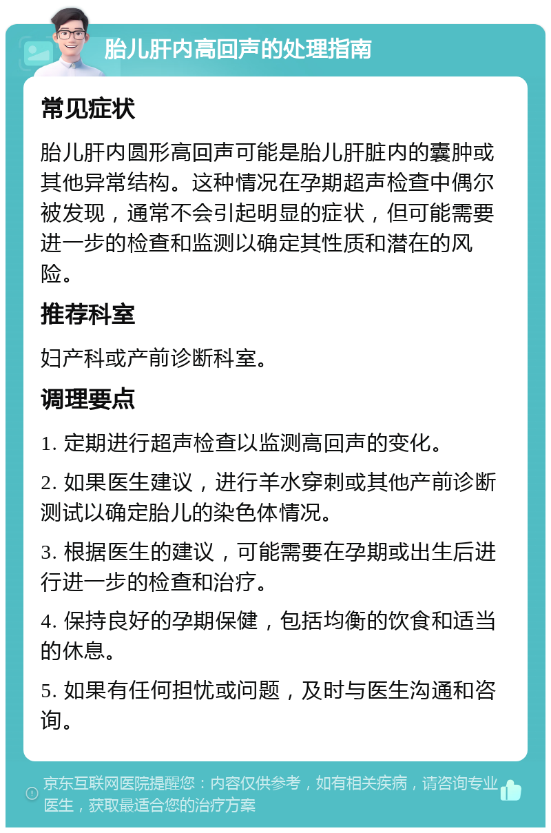 胎儿肝内高回声的处理指南 常见症状 胎儿肝内圆形高回声可能是胎儿肝脏内的囊肿或其他异常结构。这种情况在孕期超声检查中偶尔被发现，通常不会引起明显的症状，但可能需要进一步的检查和监测以确定其性质和潜在的风险。 推荐科室 妇产科或产前诊断科室。 调理要点 1. 定期进行超声检查以监测高回声的变化。 2. 如果医生建议，进行羊水穿刺或其他产前诊断测试以确定胎儿的染色体情况。 3. 根据医生的建议，可能需要在孕期或出生后进行进一步的检查和治疗。 4. 保持良好的孕期保健，包括均衡的饮食和适当的休息。 5. 如果有任何担忧或问题，及时与医生沟通和咨询。