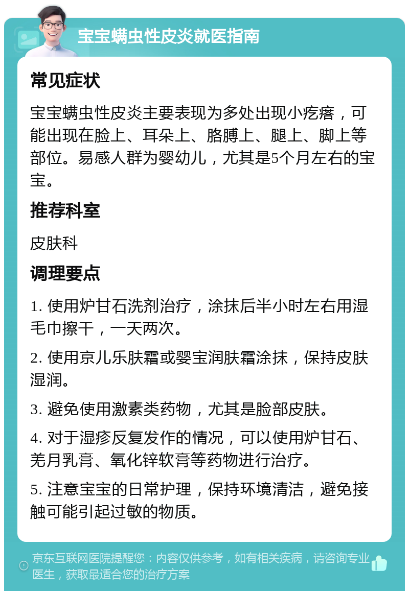 宝宝螨虫性皮炎就医指南 常见症状 宝宝螨虫性皮炎主要表现为多处出现小疙瘩，可能出现在脸上、耳朵上、胳膊上、腿上、脚上等部位。易感人群为婴幼儿，尤其是5个月左右的宝宝。 推荐科室 皮肤科 调理要点 1. 使用炉甘石洗剂治疗，涂抹后半小时左右用湿毛巾擦干，一天两次。 2. 使用京儿乐肤霜或婴宝润肤霜涂抹，保持皮肤湿润。 3. 避免使用激素类药物，尤其是脸部皮肤。 4. 对于湿疹反复发作的情况，可以使用炉甘石、羌月乳膏、氧化锌软膏等药物进行治疗。 5. 注意宝宝的日常护理，保持环境清洁，避免接触可能引起过敏的物质。