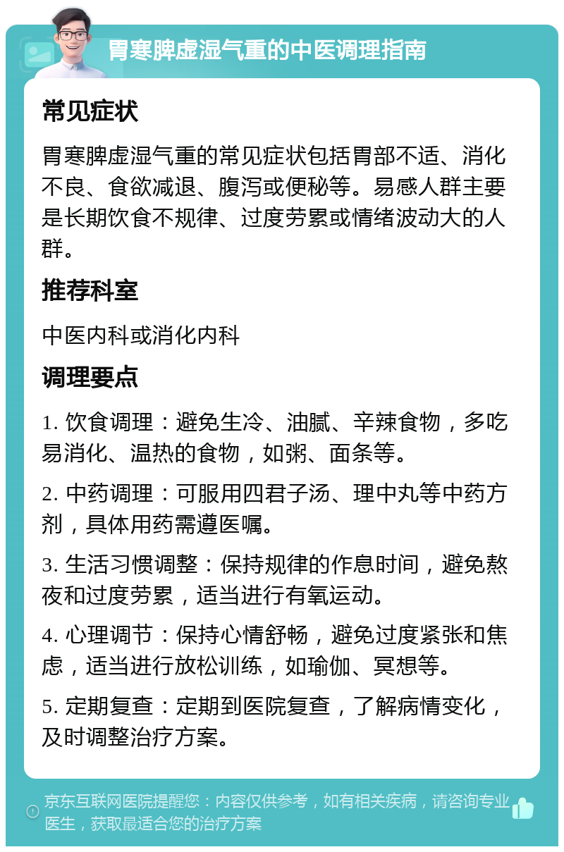 胃寒脾虚湿气重的中医调理指南 常见症状 胃寒脾虚湿气重的常见症状包括胃部不适、消化不良、食欲减退、腹泻或便秘等。易感人群主要是长期饮食不规律、过度劳累或情绪波动大的人群。 推荐科室 中医内科或消化内科 调理要点 1. 饮食调理：避免生冷、油腻、辛辣食物，多吃易消化、温热的食物，如粥、面条等。 2. 中药调理：可服用四君子汤、理中丸等中药方剂，具体用药需遵医嘱。 3. 生活习惯调整：保持规律的作息时间，避免熬夜和过度劳累，适当进行有氧运动。 4. 心理调节：保持心情舒畅，避免过度紧张和焦虑，适当进行放松训练，如瑜伽、冥想等。 5. 定期复查：定期到医院复查，了解病情变化，及时调整治疗方案。