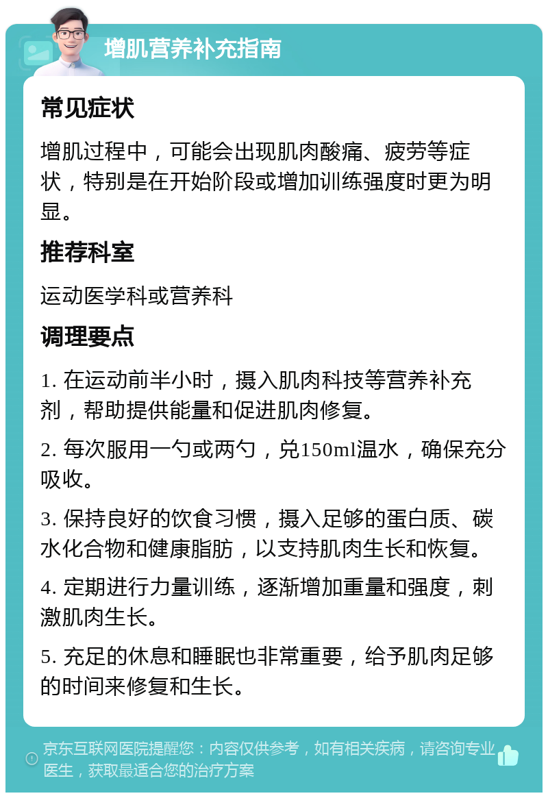 增肌营养补充指南 常见症状 增肌过程中，可能会出现肌肉酸痛、疲劳等症状，特别是在开始阶段或增加训练强度时更为明显。 推荐科室 运动医学科或营养科 调理要点 1. 在运动前半小时，摄入肌肉科技等营养补充剂，帮助提供能量和促进肌肉修复。 2. 每次服用一勺或两勺，兑150ml温水，确保充分吸收。 3. 保持良好的饮食习惯，摄入足够的蛋白质、碳水化合物和健康脂肪，以支持肌肉生长和恢复。 4. 定期进行力量训练，逐渐增加重量和强度，刺激肌肉生长。 5. 充足的休息和睡眠也非常重要，给予肌肉足够的时间来修复和生长。