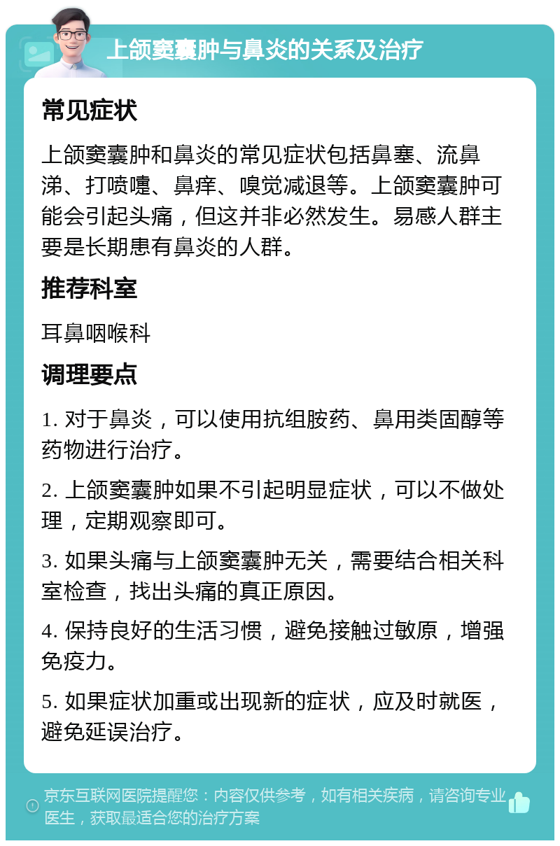 上颌窦囊肿与鼻炎的关系及治疗 常见症状 上颌窦囊肿和鼻炎的常见症状包括鼻塞、流鼻涕、打喷嚏、鼻痒、嗅觉减退等。上颌窦囊肿可能会引起头痛，但这并非必然发生。易感人群主要是长期患有鼻炎的人群。 推荐科室 耳鼻咽喉科 调理要点 1. 对于鼻炎，可以使用抗组胺药、鼻用类固醇等药物进行治疗。 2. 上颌窦囊肿如果不引起明显症状，可以不做处理，定期观察即可。 3. 如果头痛与上颌窦囊肿无关，需要结合相关科室检查，找出头痛的真正原因。 4. 保持良好的生活习惯，避免接触过敏原，增强免疫力。 5. 如果症状加重或出现新的症状，应及时就医，避免延误治疗。