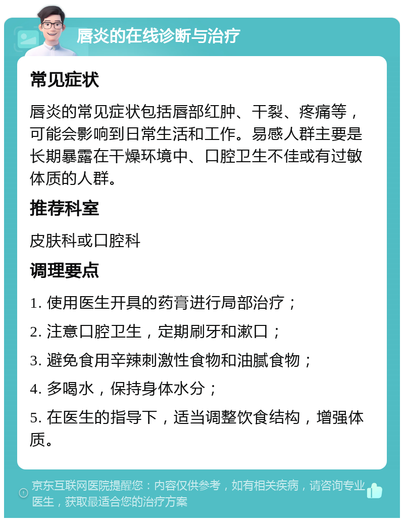 唇炎的在线诊断与治疗 常见症状 唇炎的常见症状包括唇部红肿、干裂、疼痛等，可能会影响到日常生活和工作。易感人群主要是长期暴露在干燥环境中、口腔卫生不佳或有过敏体质的人群。 推荐科室 皮肤科或口腔科 调理要点 1. 使用医生开具的药膏进行局部治疗； 2. 注意口腔卫生，定期刷牙和漱口； 3. 避免食用辛辣刺激性食物和油腻食物； 4. 多喝水，保持身体水分； 5. 在医生的指导下，适当调整饮食结构，增强体质。