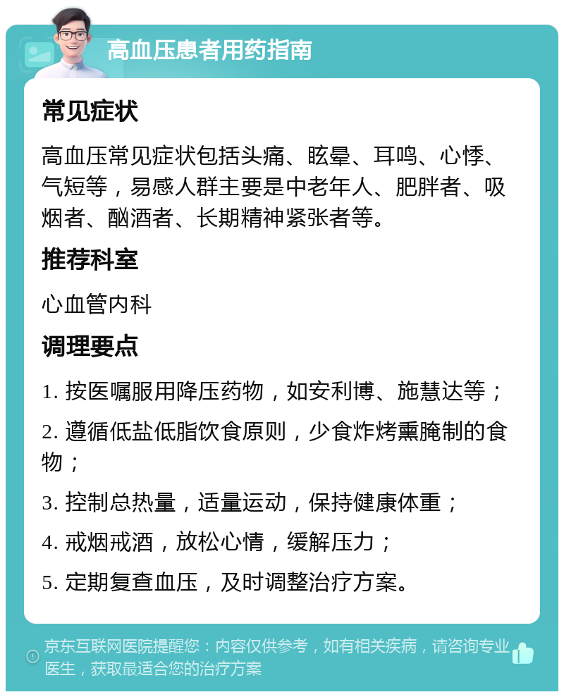 高血压患者用药指南 常见症状 高血压常见症状包括头痛、眩晕、耳鸣、心悸、气短等，易感人群主要是中老年人、肥胖者、吸烟者、酗酒者、长期精神紧张者等。 推荐科室 心血管内科 调理要点 1. 按医嘱服用降压药物，如安利博、施慧达等； 2. 遵循低盐低脂饮食原则，少食炸烤熏腌制的食物； 3. 控制总热量，适量运动，保持健康体重； 4. 戒烟戒酒，放松心情，缓解压力； 5. 定期复查血压，及时调整治疗方案。