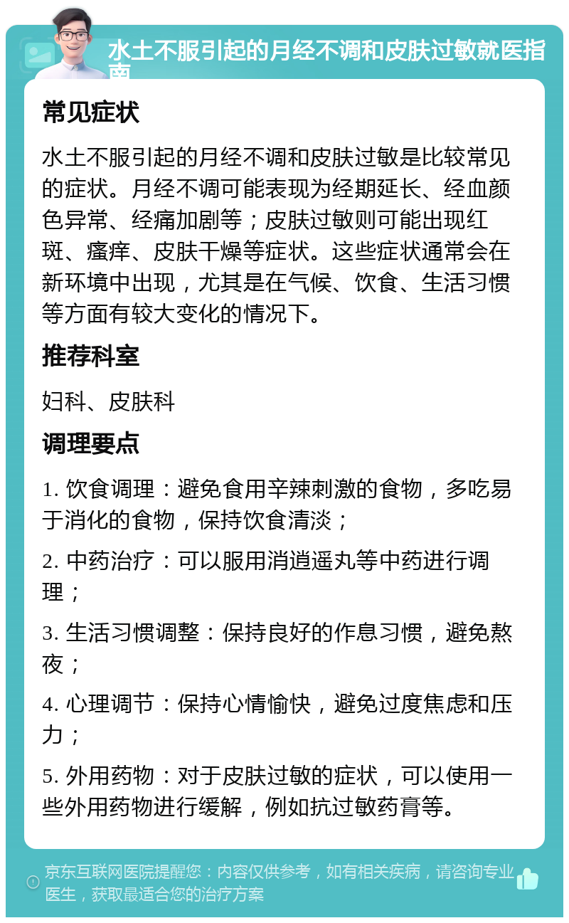 水土不服引起的月经不调和皮肤过敏就医指南 常见症状 水土不服引起的月经不调和皮肤过敏是比较常见的症状。月经不调可能表现为经期延长、经血颜色异常、经痛加剧等；皮肤过敏则可能出现红斑、瘙痒、皮肤干燥等症状。这些症状通常会在新环境中出现，尤其是在气候、饮食、生活习惯等方面有较大变化的情况下。 推荐科室 妇科、皮肤科 调理要点 1. 饮食调理：避免食用辛辣刺激的食物，多吃易于消化的食物，保持饮食清淡； 2. 中药治疗：可以服用消逍遥丸等中药进行调理； 3. 生活习惯调整：保持良好的作息习惯，避免熬夜； 4. 心理调节：保持心情愉快，避免过度焦虑和压力； 5. 外用药物：对于皮肤过敏的症状，可以使用一些外用药物进行缓解，例如抗过敏药膏等。