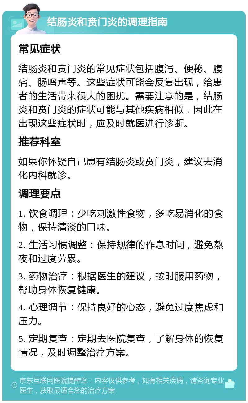 结肠炎和贲门炎的调理指南 常见症状 结肠炎和贲门炎的常见症状包括腹泻、便秘、腹痛、肠鸣声等。这些症状可能会反复出现，给患者的生活带来很大的困扰。需要注意的是，结肠炎和贲门炎的症状可能与其他疾病相似，因此在出现这些症状时，应及时就医进行诊断。 推荐科室 如果你怀疑自己患有结肠炎或贲门炎，建议去消化内科就诊。 调理要点 1. 饮食调理：少吃刺激性食物，多吃易消化的食物，保持清淡的口味。 2. 生活习惯调整：保持规律的作息时间，避免熬夜和过度劳累。 3. 药物治疗：根据医生的建议，按时服用药物，帮助身体恢复健康。 4. 心理调节：保持良好的心态，避免过度焦虑和压力。 5. 定期复查：定期去医院复查，了解身体的恢复情况，及时调整治疗方案。