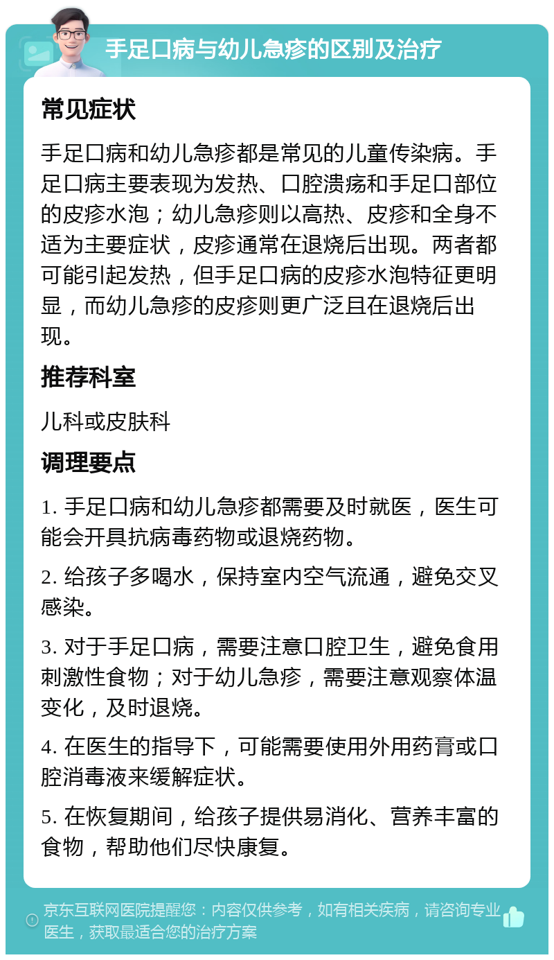 手足口病与幼儿急疹的区别及治疗 常见症状 手足口病和幼儿急疹都是常见的儿童传染病。手足口病主要表现为发热、口腔溃疡和手足口部位的皮疹水泡；幼儿急疹则以高热、皮疹和全身不适为主要症状，皮疹通常在退烧后出现。两者都可能引起发热，但手足口病的皮疹水泡特征更明显，而幼儿急疹的皮疹则更广泛且在退烧后出现。 推荐科室 儿科或皮肤科 调理要点 1. 手足口病和幼儿急疹都需要及时就医，医生可能会开具抗病毒药物或退烧药物。 2. 给孩子多喝水，保持室内空气流通，避免交叉感染。 3. 对于手足口病，需要注意口腔卫生，避免食用刺激性食物；对于幼儿急疹，需要注意观察体温变化，及时退烧。 4. 在医生的指导下，可能需要使用外用药膏或口腔消毒液来缓解症状。 5. 在恢复期间，给孩子提供易消化、营养丰富的食物，帮助他们尽快康复。