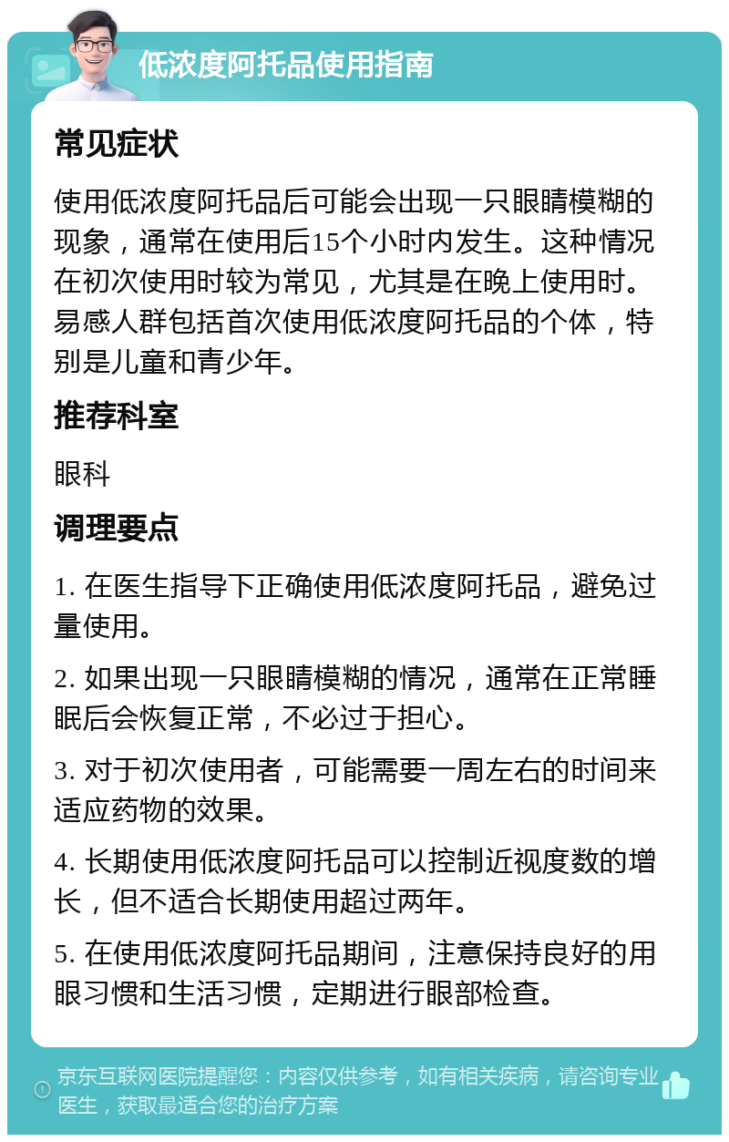 低浓度阿托品使用指南 常见症状 使用低浓度阿托品后可能会出现一只眼睛模糊的现象，通常在使用后15个小时内发生。这种情况在初次使用时较为常见，尤其是在晚上使用时。易感人群包括首次使用低浓度阿托品的个体，特别是儿童和青少年。 推荐科室 眼科 调理要点 1. 在医生指导下正确使用低浓度阿托品，避免过量使用。 2. 如果出现一只眼睛模糊的情况，通常在正常睡眠后会恢复正常，不必过于担心。 3. 对于初次使用者，可能需要一周左右的时间来适应药物的效果。 4. 长期使用低浓度阿托品可以控制近视度数的增长，但不适合长期使用超过两年。 5. 在使用低浓度阿托品期间，注意保持良好的用眼习惯和生活习惯，定期进行眼部检查。