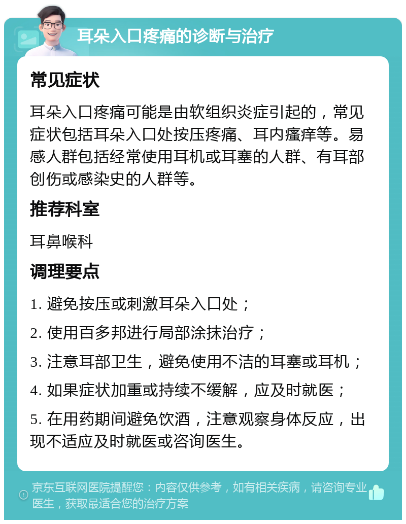 耳朵入口疼痛的诊断与治疗 常见症状 耳朵入口疼痛可能是由软组织炎症引起的，常见症状包括耳朵入口处按压疼痛、耳内瘙痒等。易感人群包括经常使用耳机或耳塞的人群、有耳部创伤或感染史的人群等。 推荐科室 耳鼻喉科 调理要点 1. 避免按压或刺激耳朵入口处； 2. 使用百多邦进行局部涂抹治疗； 3. 注意耳部卫生，避免使用不洁的耳塞或耳机； 4. 如果症状加重或持续不缓解，应及时就医； 5. 在用药期间避免饮酒，注意观察身体反应，出现不适应及时就医或咨询医生。