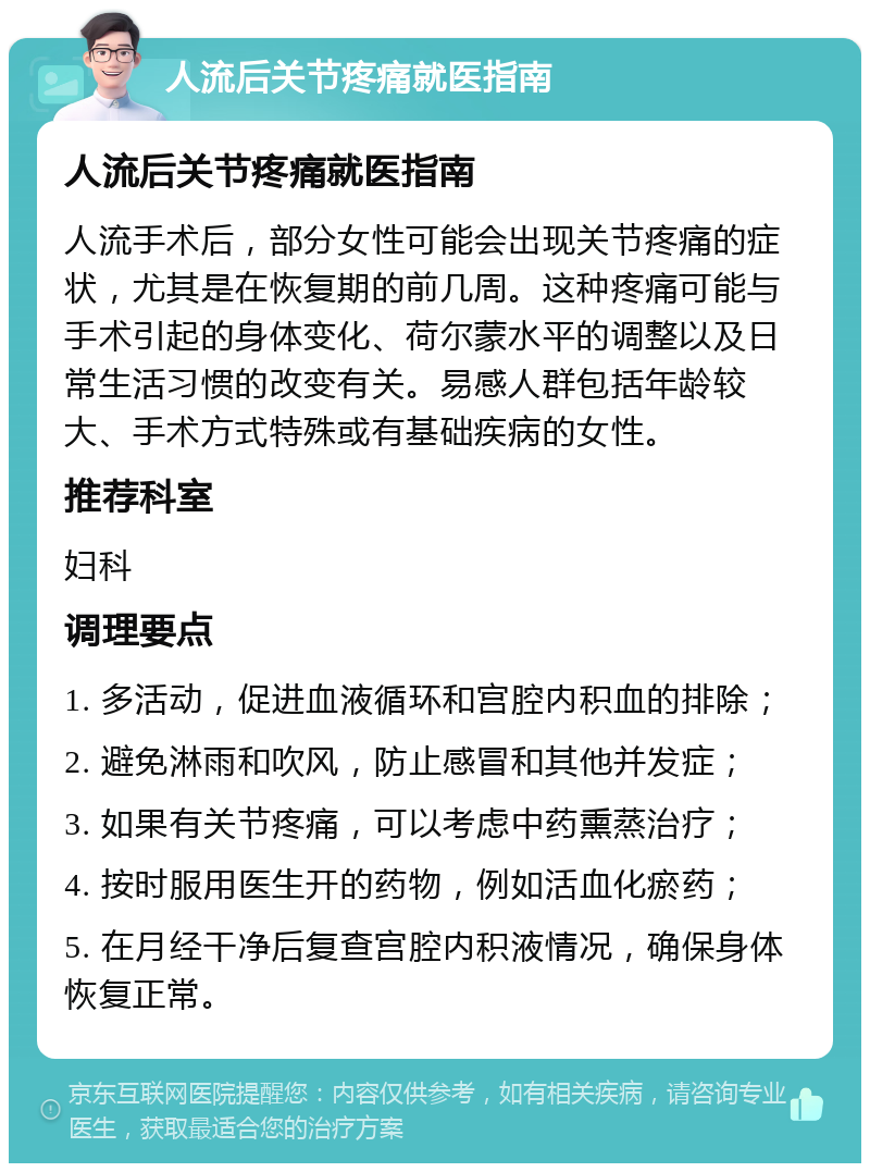 人流后关节疼痛就医指南 人流后关节疼痛就医指南 人流手术后，部分女性可能会出现关节疼痛的症状，尤其是在恢复期的前几周。这种疼痛可能与手术引起的身体变化、荷尔蒙水平的调整以及日常生活习惯的改变有关。易感人群包括年龄较大、手术方式特殊或有基础疾病的女性。 推荐科室 妇科 调理要点 1. 多活动，促进血液循环和宫腔内积血的排除； 2. 避免淋雨和吹风，防止感冒和其他并发症； 3. 如果有关节疼痛，可以考虑中药熏蒸治疗； 4. 按时服用医生开的药物，例如活血化瘀药； 5. 在月经干净后复查宫腔内积液情况，确保身体恢复正常。