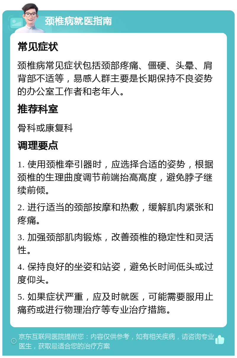 颈椎病就医指南 常见症状 颈椎病常见症状包括颈部疼痛、僵硬、头晕、肩背部不适等，易感人群主要是长期保持不良姿势的办公室工作者和老年人。 推荐科室 骨科或康复科 调理要点 1. 使用颈椎牵引器时，应选择合适的姿势，根据颈椎的生理曲度调节前端抬高高度，避免脖子继续前倾。 2. 进行适当的颈部按摩和热敷，缓解肌肉紧张和疼痛。 3. 加强颈部肌肉锻炼，改善颈椎的稳定性和灵活性。 4. 保持良好的坐姿和站姿，避免长时间低头或过度仰头。 5. 如果症状严重，应及时就医，可能需要服用止痛药或进行物理治疗等专业治疗措施。