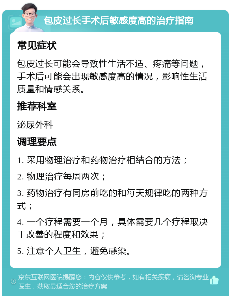 包皮过长手术后敏感度高的治疗指南 常见症状 包皮过长可能会导致性生活不适、疼痛等问题，手术后可能会出现敏感度高的情况，影响性生活质量和情感关系。 推荐科室 泌尿外科 调理要点 1. 采用物理治疗和药物治疗相结合的方法； 2. 物理治疗每周两次； 3. 药物治疗有同房前吃的和每天规律吃的两种方式； 4. 一个疗程需要一个月，具体需要几个疗程取决于改善的程度和效果； 5. 注意个人卫生，避免感染。