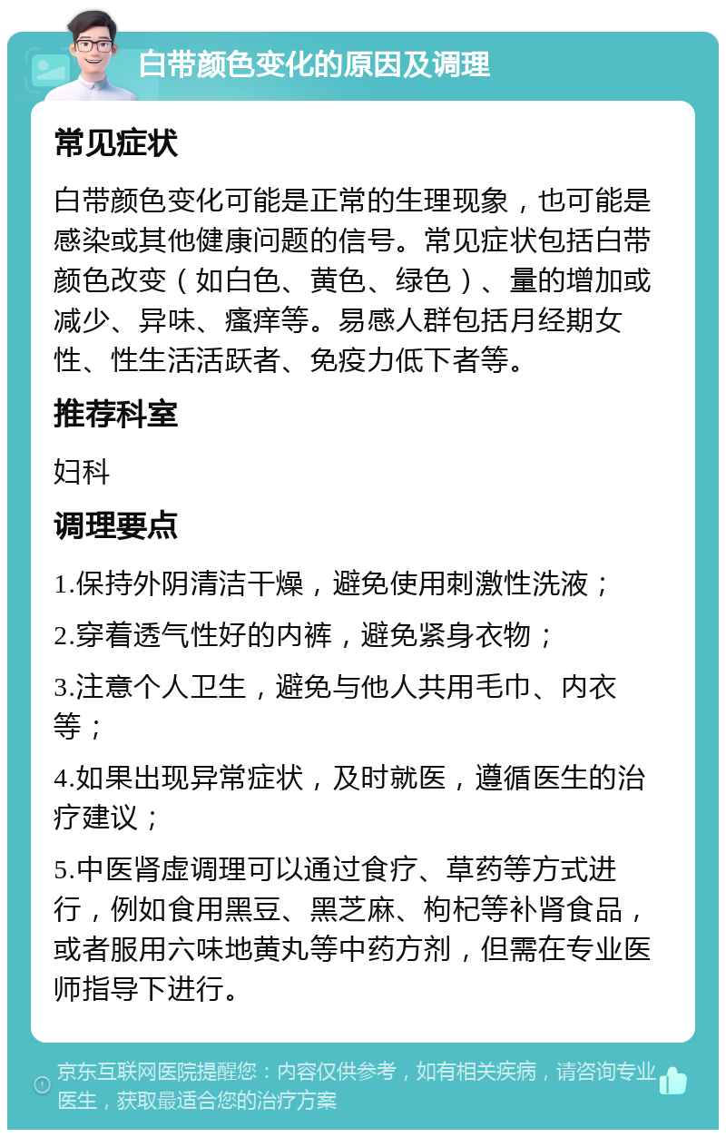 白带颜色变化的原因及调理 常见症状 白带颜色变化可能是正常的生理现象，也可能是感染或其他健康问题的信号。常见症状包括白带颜色改变（如白色、黄色、绿色）、量的增加或减少、异味、瘙痒等。易感人群包括月经期女性、性生活活跃者、免疫力低下者等。 推荐科室 妇科 调理要点 1.保持外阴清洁干燥，避免使用刺激性洗液； 2.穿着透气性好的内裤，避免紧身衣物； 3.注意个人卫生，避免与他人共用毛巾、内衣等； 4.如果出现异常症状，及时就医，遵循医生的治疗建议； 5.中医肾虚调理可以通过食疗、草药等方式进行，例如食用黑豆、黑芝麻、枸杞等补肾食品，或者服用六味地黄丸等中药方剂，但需在专业医师指导下进行。