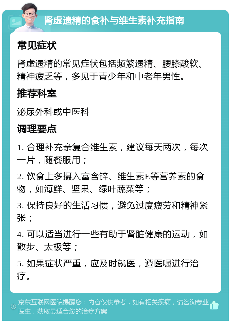 肾虚遗精的食补与维生素补充指南 常见症状 肾虚遗精的常见症状包括频繁遗精、腰膝酸软、精神疲乏等，多见于青少年和中老年男性。 推荐科室 泌尿外科或中医科 调理要点 1. 合理补充亲复合维生素，建议每天两次，每次一片，随餐服用； 2. 饮食上多摄入富含锌、维生素E等营养素的食物，如海鲜、坚果、绿叶蔬菜等； 3. 保持良好的生活习惯，避免过度疲劳和精神紧张； 4. 可以适当进行一些有助于肾脏健康的运动，如散步、太极等； 5. 如果症状严重，应及时就医，遵医嘱进行治疗。