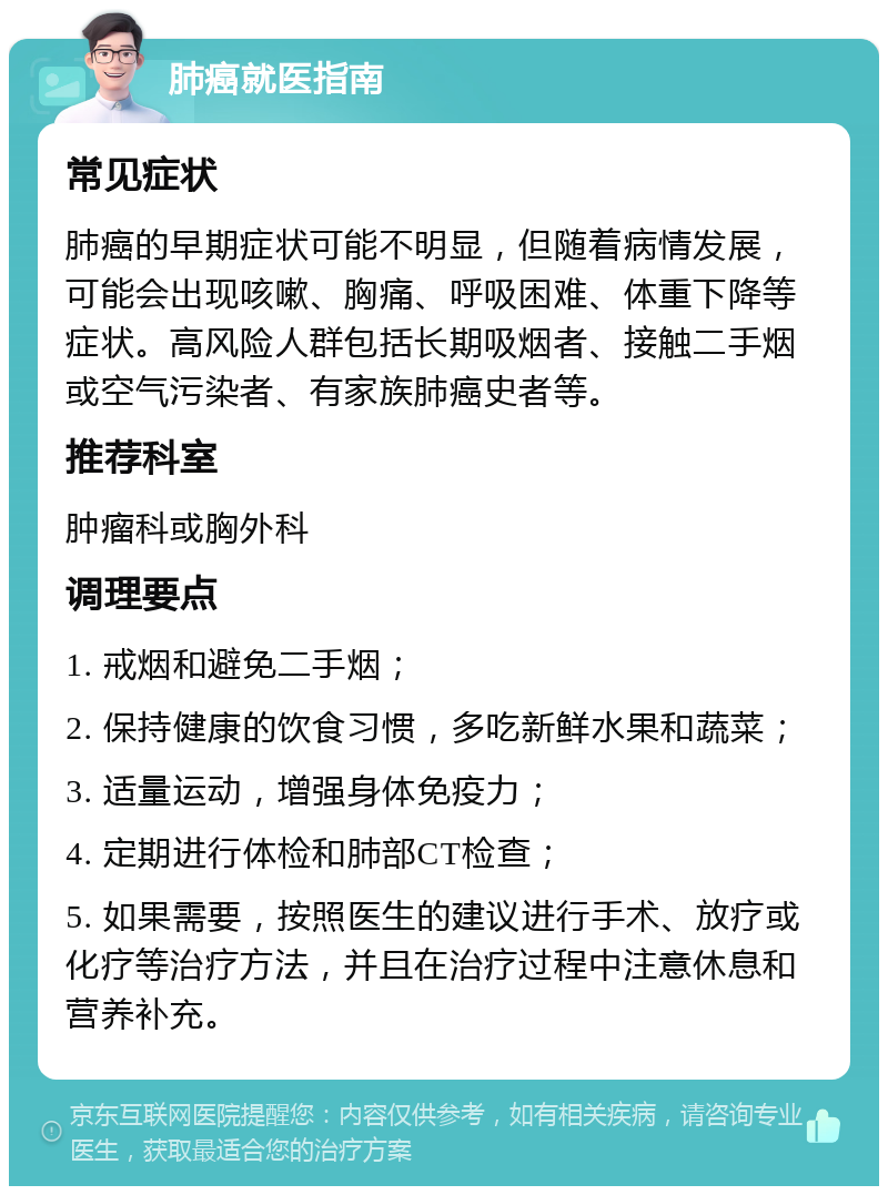 肺癌就医指南 常见症状 肺癌的早期症状可能不明显，但随着病情发展，可能会出现咳嗽、胸痛、呼吸困难、体重下降等症状。高风险人群包括长期吸烟者、接触二手烟或空气污染者、有家族肺癌史者等。 推荐科室 肿瘤科或胸外科 调理要点 1. 戒烟和避免二手烟； 2. 保持健康的饮食习惯，多吃新鲜水果和蔬菜； 3. 适量运动，增强身体免疫力； 4. 定期进行体检和肺部CT检查； 5. 如果需要，按照医生的建议进行手术、放疗或化疗等治疗方法，并且在治疗过程中注意休息和营养补充。