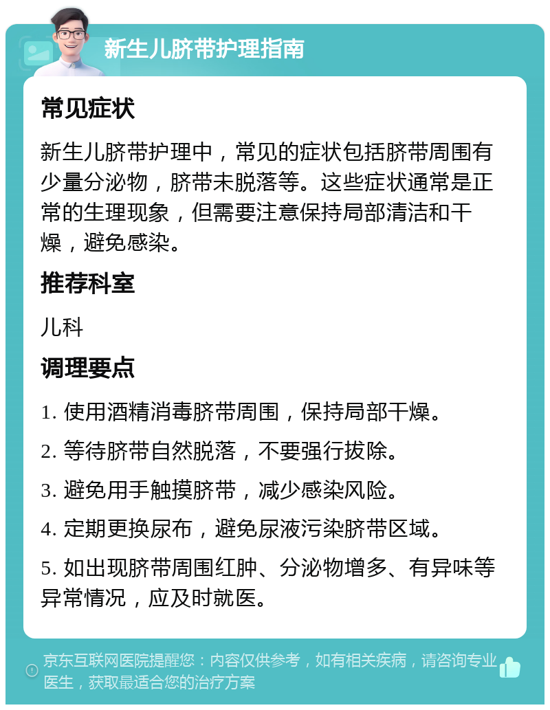 新生儿脐带护理指南 常见症状 新生儿脐带护理中，常见的症状包括脐带周围有少量分泌物，脐带未脱落等。这些症状通常是正常的生理现象，但需要注意保持局部清洁和干燥，避免感染。 推荐科室 儿科 调理要点 1. 使用酒精消毒脐带周围，保持局部干燥。 2. 等待脐带自然脱落，不要强行拔除。 3. 避免用手触摸脐带，减少感染风险。 4. 定期更换尿布，避免尿液污染脐带区域。 5. 如出现脐带周围红肿、分泌物增多、有异味等异常情况，应及时就医。