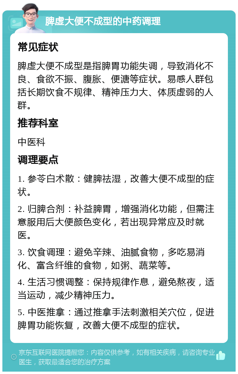 脾虚大便不成型的中药调理 常见症状 脾虚大便不成型是指脾胃功能失调，导致消化不良、食欲不振、腹胀、便溏等症状。易感人群包括长期饮食不规律、精神压力大、体质虚弱的人群。 推荐科室 中医科 调理要点 1. 参苓白术散：健脾祛湿，改善大便不成型的症状。 2. 归脾合剂：补益脾胃，增强消化功能，但需注意服用后大便颜色变化，若出现异常应及时就医。 3. 饮食调理：避免辛辣、油腻食物，多吃易消化、富含纤维的食物，如粥、蔬菜等。 4. 生活习惯调整：保持规律作息，避免熬夜，适当运动，减少精神压力。 5. 中医推拿：通过推拿手法刺激相关穴位，促进脾胃功能恢复，改善大便不成型的症状。