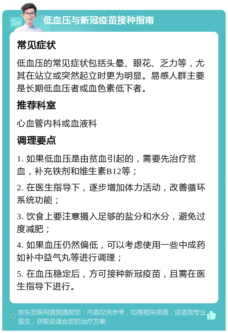 低血压与新冠疫苗接种指南 常见症状 低血压的常见症状包括头晕、眼花、乏力等，尤其在站立或突然起立时更为明显。易感人群主要是长期低血压者或血色素低下者。 推荐科室 心血管内科或血液科 调理要点 1. 如果低血压是由贫血引起的，需要先治疗贫血，补充铁剂和维生素B12等； 2. 在医生指导下，逐步增加体力活动，改善循环系统功能； 3. 饮食上要注意摄入足够的盐分和水分，避免过度减肥； 4. 如果血压仍然偏低，可以考虑使用一些中成药如补中益气丸等进行调理； 5. 在血压稳定后，方可接种新冠疫苗，且需在医生指导下进行。