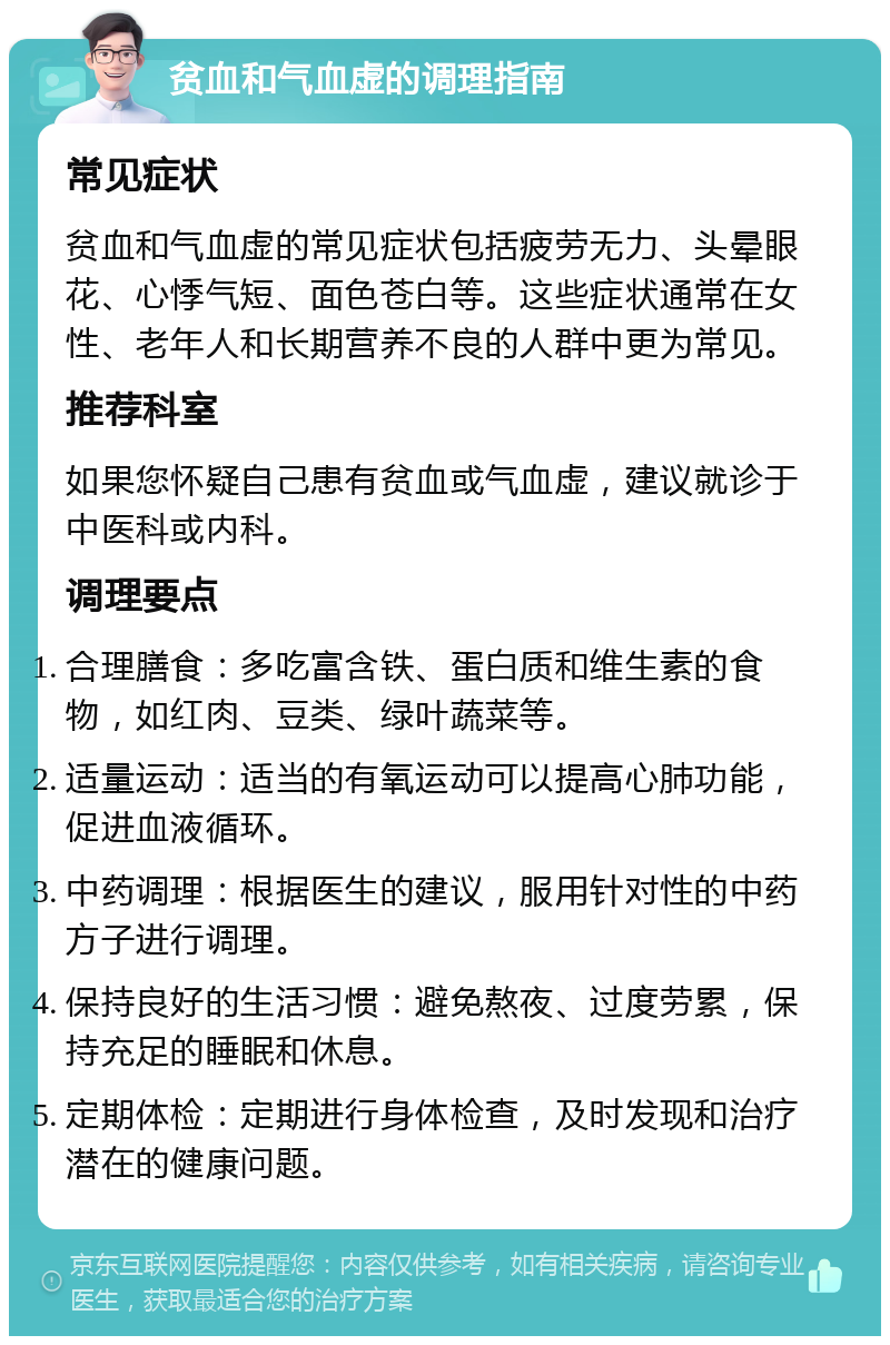 贫血和气血虚的调理指南 常见症状 贫血和气血虚的常见症状包括疲劳无力、头晕眼花、心悸气短、面色苍白等。这些症状通常在女性、老年人和长期营养不良的人群中更为常见。 推荐科室 如果您怀疑自己患有贫血或气血虚，建议就诊于中医科或内科。 调理要点 合理膳食：多吃富含铁、蛋白质和维生素的食物，如红肉、豆类、绿叶蔬菜等。 适量运动：适当的有氧运动可以提高心肺功能，促进血液循环。 中药调理：根据医生的建议，服用针对性的中药方子进行调理。 保持良好的生活习惯：避免熬夜、过度劳累，保持充足的睡眠和休息。 定期体检：定期进行身体检查，及时发现和治疗潜在的健康问题。