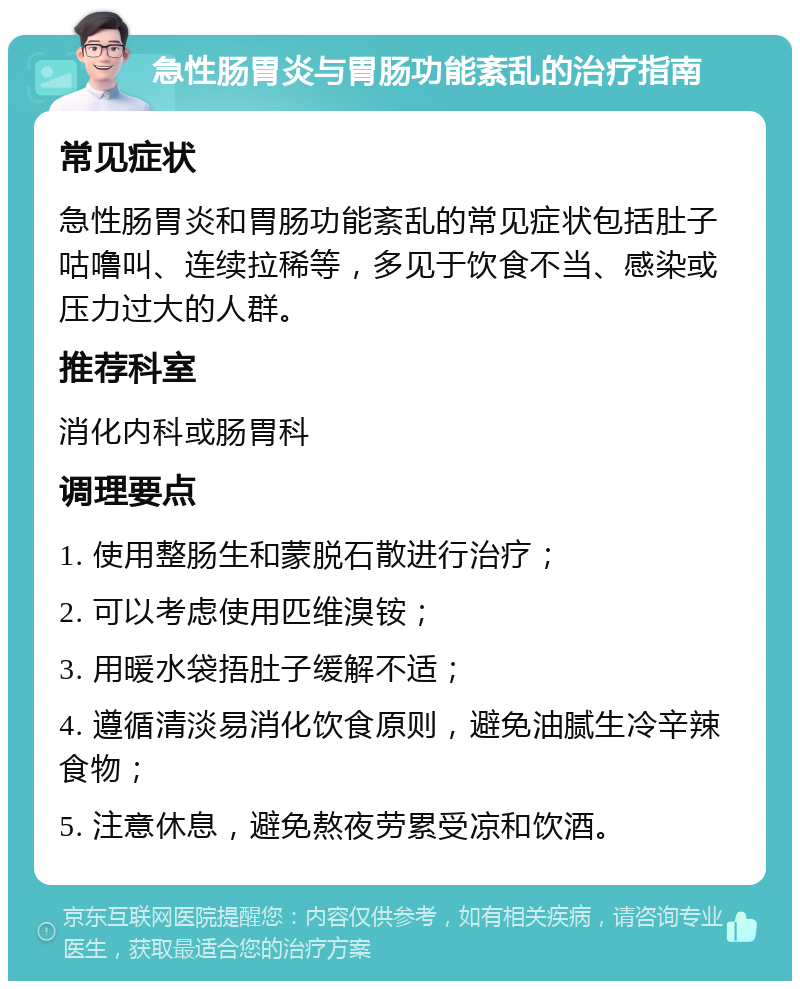 急性肠胃炎与胃肠功能紊乱的治疗指南 常见症状 急性肠胃炎和胃肠功能紊乱的常见症状包括肚子咕噜叫、连续拉稀等，多见于饮食不当、感染或压力过大的人群。 推荐科室 消化内科或肠胃科 调理要点 1. 使用整肠生和蒙脱石散进行治疗； 2. 可以考虑使用匹维溴铵； 3. 用暖水袋捂肚子缓解不适； 4. 遵循清淡易消化饮食原则，避免油腻生冷辛辣食物； 5. 注意休息，避免熬夜劳累受凉和饮酒。