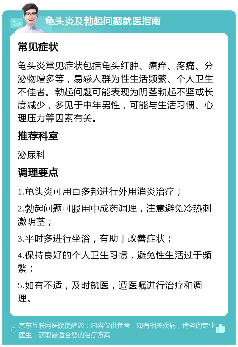 龟头炎及勃起问题就医指南 常见症状 龟头炎常见症状包括龟头红肿、瘙痒、疼痛、分泌物增多等，易感人群为性生活频繁、个人卫生不佳者。勃起问题可能表现为阴茎勃起不坚或长度减少，多见于中年男性，可能与生活习惯、心理压力等因素有关。 推荐科室 泌尿科 调理要点 1.龟头炎可用百多邦进行外用消炎治疗； 2.勃起问题可服用中成药调理，注意避免冷热刺激阴茎； 3.平时多进行坐浴，有助于改善症状； 4.保持良好的个人卫生习惯，避免性生活过于频繁； 5.如有不适，及时就医，遵医嘱进行治疗和调理。