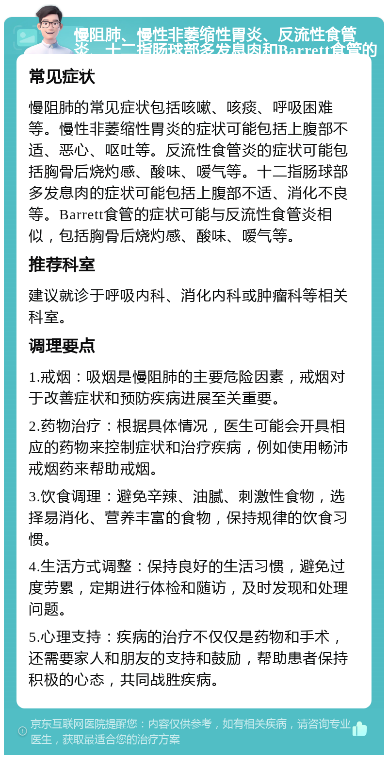 慢阻肺、慢性非萎缩性胃炎、反流性食管炎、十二指肠球部多发息肉和Barrett食管的综合治疗指南 常见症状 慢阻肺的常见症状包括咳嗽、咳痰、呼吸困难等。慢性非萎缩性胃炎的症状可能包括上腹部不适、恶心、呕吐等。反流性食管炎的症状可能包括胸骨后烧灼感、酸味、嗳气等。十二指肠球部多发息肉的症状可能包括上腹部不适、消化不良等。Barrett食管的症状可能与反流性食管炎相似，包括胸骨后烧灼感、酸味、嗳气等。 推荐科室 建议就诊于呼吸内科、消化内科或肿瘤科等相关科室。 调理要点 1.戒烟：吸烟是慢阻肺的主要危险因素，戒烟对于改善症状和预防疾病进展至关重要。 2.药物治疗：根据具体情况，医生可能会开具相应的药物来控制症状和治疗疾病，例如使用畅沛戒烟药来帮助戒烟。 3.饮食调理：避免辛辣、油腻、刺激性食物，选择易消化、营养丰富的食物，保持规律的饮食习惯。 4.生活方式调整：保持良好的生活习惯，避免过度劳累，定期进行体检和随访，及时发现和处理问题。 5.心理支持：疾病的治疗不仅仅是药物和手术，还需要家人和朋友的支持和鼓励，帮助患者保持积极的心态，共同战胜疾病。