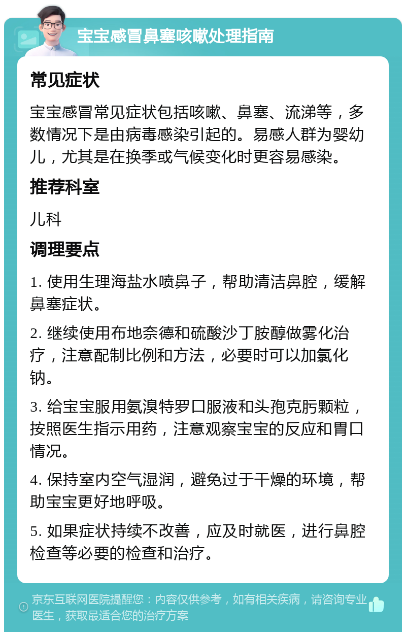 宝宝感冒鼻塞咳嗽处理指南 常见症状 宝宝感冒常见症状包括咳嗽、鼻塞、流涕等，多数情况下是由病毒感染引起的。易感人群为婴幼儿，尤其是在换季或气候变化时更容易感染。 推荐科室 儿科 调理要点 1. 使用生理海盐水喷鼻子，帮助清洁鼻腔，缓解鼻塞症状。 2. 继续使用布地奈德和硫酸沙丁胺醇做雾化治疗，注意配制比例和方法，必要时可以加氯化钠。 3. 给宝宝服用氨溴特罗口服液和头孢克肟颗粒，按照医生指示用药，注意观察宝宝的反应和胃口情况。 4. 保持室内空气湿润，避免过于干燥的环境，帮助宝宝更好地呼吸。 5. 如果症状持续不改善，应及时就医，进行鼻腔检查等必要的检查和治疗。