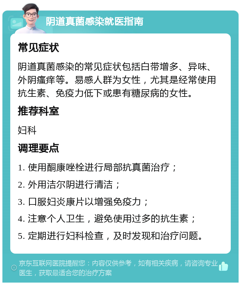 阴道真菌感染就医指南 常见症状 阴道真菌感染的常见症状包括白带增多、异味、外阴瘙痒等。易感人群为女性，尤其是经常使用抗生素、免疫力低下或患有糖尿病的女性。 推荐科室 妇科 调理要点 1. 使用酮康唑栓进行局部抗真菌治疗； 2. 外用洁尔阴进行清洁； 3. 口服妇炎康片以增强免疫力； 4. 注意个人卫生，避免使用过多的抗生素； 5. 定期进行妇科检查，及时发现和治疗问题。