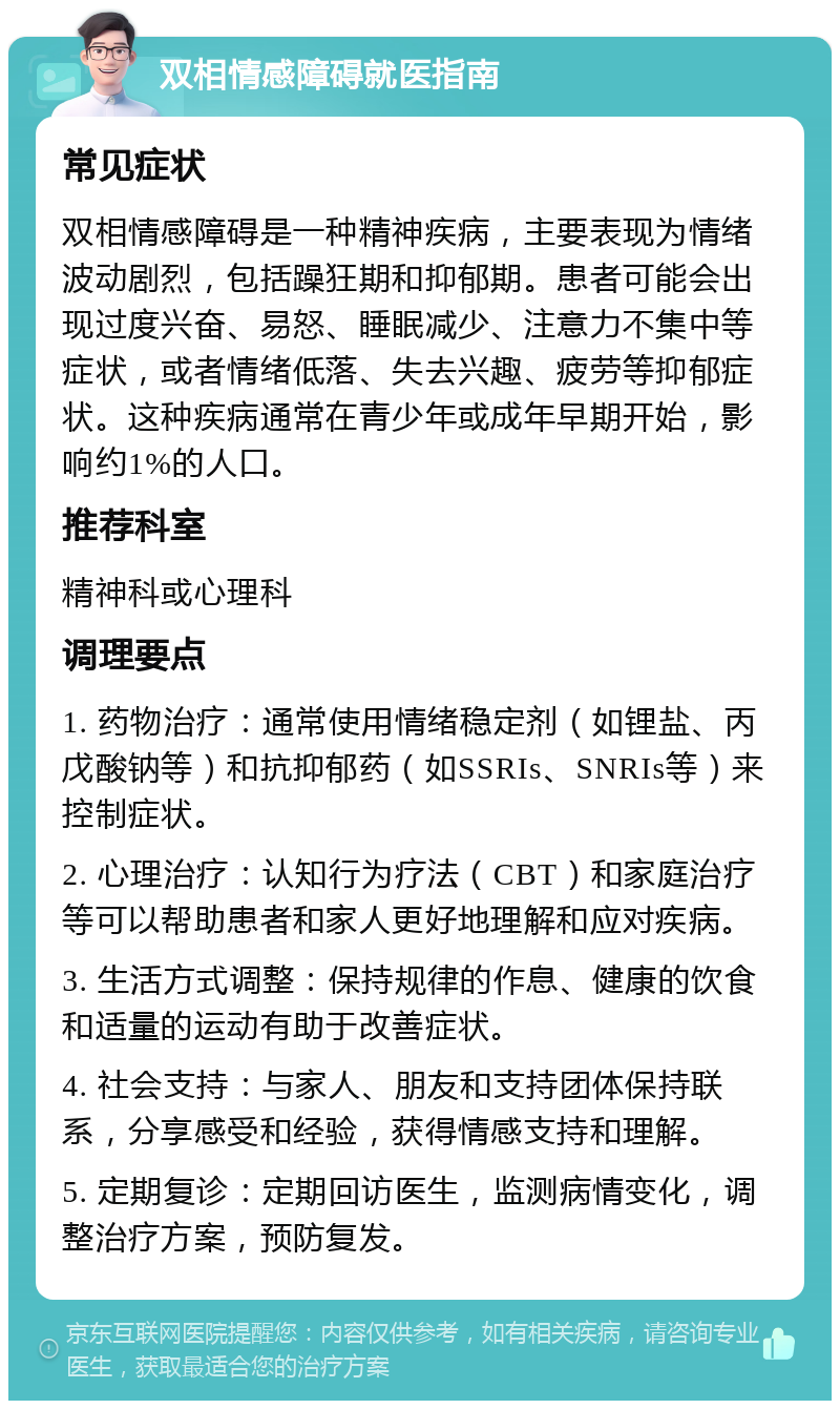 双相情感障碍就医指南 常见症状 双相情感障碍是一种精神疾病，主要表现为情绪波动剧烈，包括躁狂期和抑郁期。患者可能会出现过度兴奋、易怒、睡眠减少、注意力不集中等症状，或者情绪低落、失去兴趣、疲劳等抑郁症状。这种疾病通常在青少年或成年早期开始，影响约1%的人口。 推荐科室 精神科或心理科 调理要点 1. 药物治疗：通常使用情绪稳定剂（如锂盐、丙戊酸钠等）和抗抑郁药（如SSRIs、SNRIs等）来控制症状。 2. 心理治疗：认知行为疗法（CBT）和家庭治疗等可以帮助患者和家人更好地理解和应对疾病。 3. 生活方式调整：保持规律的作息、健康的饮食和适量的运动有助于改善症状。 4. 社会支持：与家人、朋友和支持团体保持联系，分享感受和经验，获得情感支持和理解。 5. 定期复诊：定期回访医生，监测病情变化，调整治疗方案，预防复发。