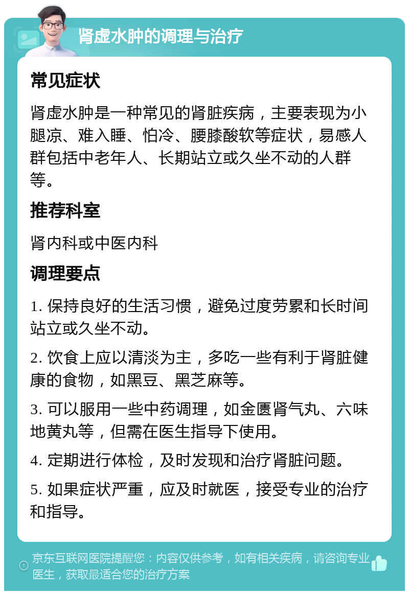 肾虚水肿的调理与治疗 常见症状 肾虚水肿是一种常见的肾脏疾病，主要表现为小腿凉、难入睡、怕冷、腰膝酸软等症状，易感人群包括中老年人、长期站立或久坐不动的人群等。 推荐科室 肾内科或中医内科 调理要点 1. 保持良好的生活习惯，避免过度劳累和长时间站立或久坐不动。 2. 饮食上应以清淡为主，多吃一些有利于肾脏健康的食物，如黑豆、黑芝麻等。 3. 可以服用一些中药调理，如金匮肾气丸、六味地黄丸等，但需在医生指导下使用。 4. 定期进行体检，及时发现和治疗肾脏问题。 5. 如果症状严重，应及时就医，接受专业的治疗和指导。