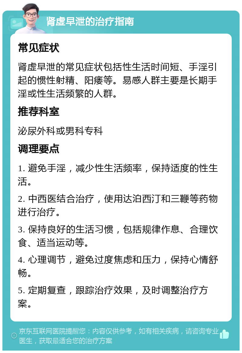 肾虚早泄的治疗指南 常见症状 肾虚早泄的常见症状包括性生活时间短、手淫引起的惯性射精、阳痿等。易感人群主要是长期手淫或性生活频繁的人群。 推荐科室 泌尿外科或男科专科 调理要点 1. 避免手淫，减少性生活频率，保持适度的性生活。 2. 中西医结合治疗，使用达泊西汀和三鞭等药物进行治疗。 3. 保持良好的生活习惯，包括规律作息、合理饮食、适当运动等。 4. 心理调节，避免过度焦虑和压力，保持心情舒畅。 5. 定期复查，跟踪治疗效果，及时调整治疗方案。