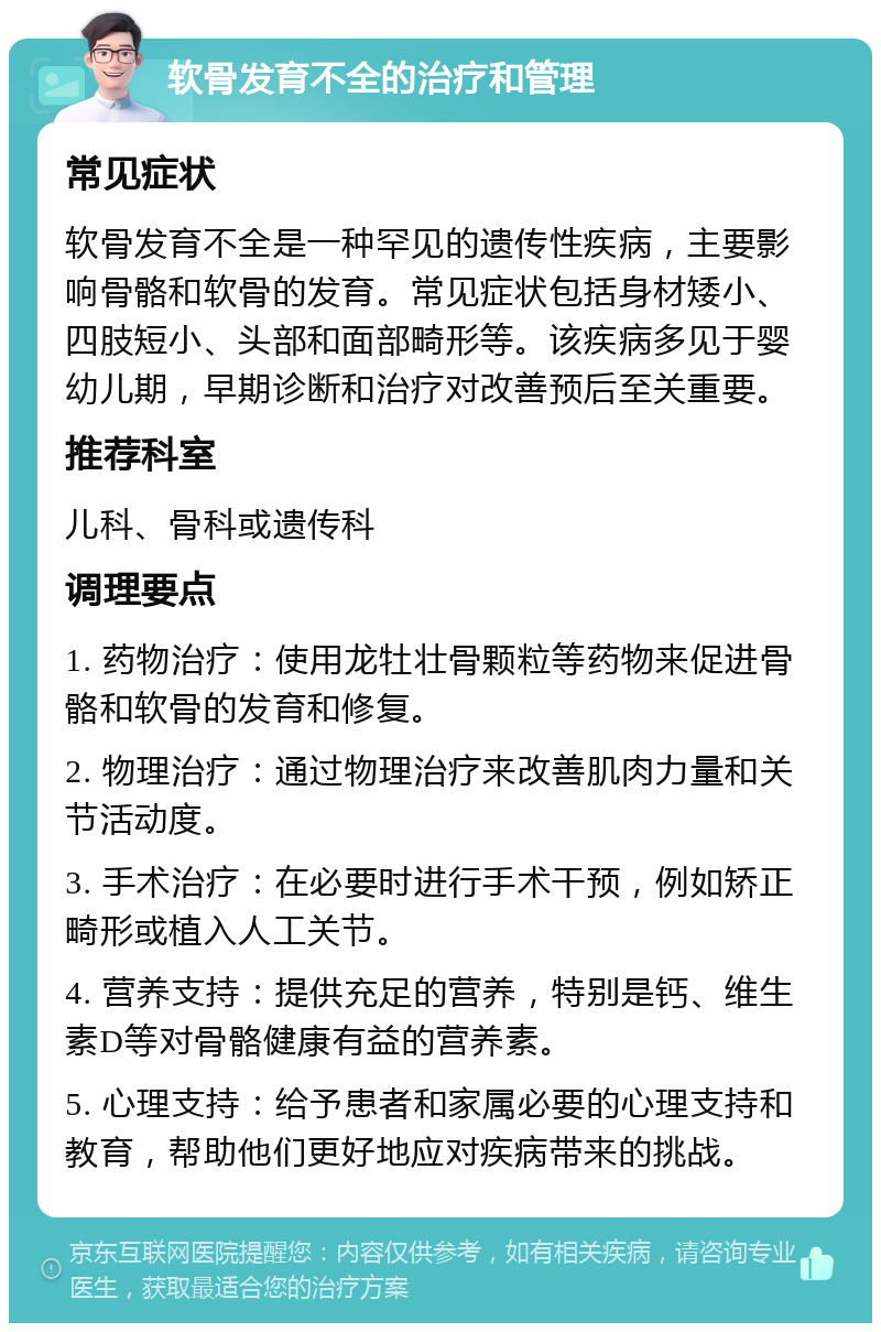 软骨发育不全的治疗和管理 常见症状 软骨发育不全是一种罕见的遗传性疾病，主要影响骨骼和软骨的发育。常见症状包括身材矮小、四肢短小、头部和面部畸形等。该疾病多见于婴幼儿期，早期诊断和治疗对改善预后至关重要。 推荐科室 儿科、骨科或遗传科 调理要点 1. 药物治疗：使用龙牡壮骨颗粒等药物来促进骨骼和软骨的发育和修复。 2. 物理治疗：通过物理治疗来改善肌肉力量和关节活动度。 3. 手术治疗：在必要时进行手术干预，例如矫正畸形或植入人工关节。 4. 营养支持：提供充足的营养，特别是钙、维生素D等对骨骼健康有益的营养素。 5. 心理支持：给予患者和家属必要的心理支持和教育，帮助他们更好地应对疾病带来的挑战。