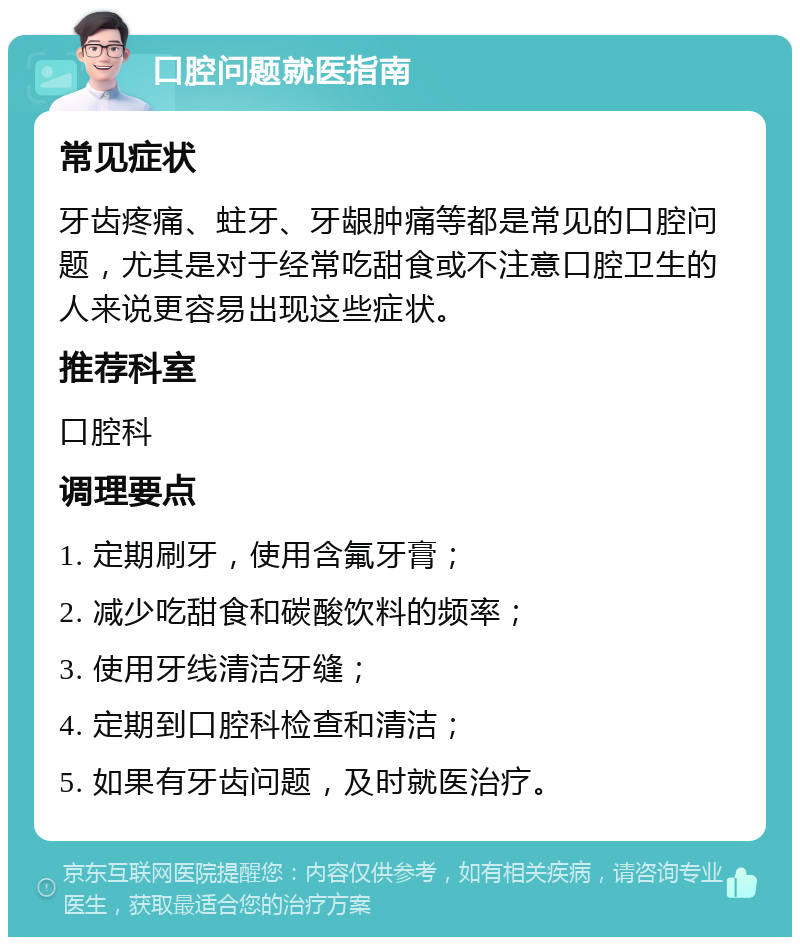 口腔问题就医指南 常见症状 牙齿疼痛、蛀牙、牙龈肿痛等都是常见的口腔问题，尤其是对于经常吃甜食或不注意口腔卫生的人来说更容易出现这些症状。 推荐科室 口腔科 调理要点 1. 定期刷牙，使用含氟牙膏； 2. 减少吃甜食和碳酸饮料的频率； 3. 使用牙线清洁牙缝； 4. 定期到口腔科检查和清洁； 5. 如果有牙齿问题，及时就医治疗。