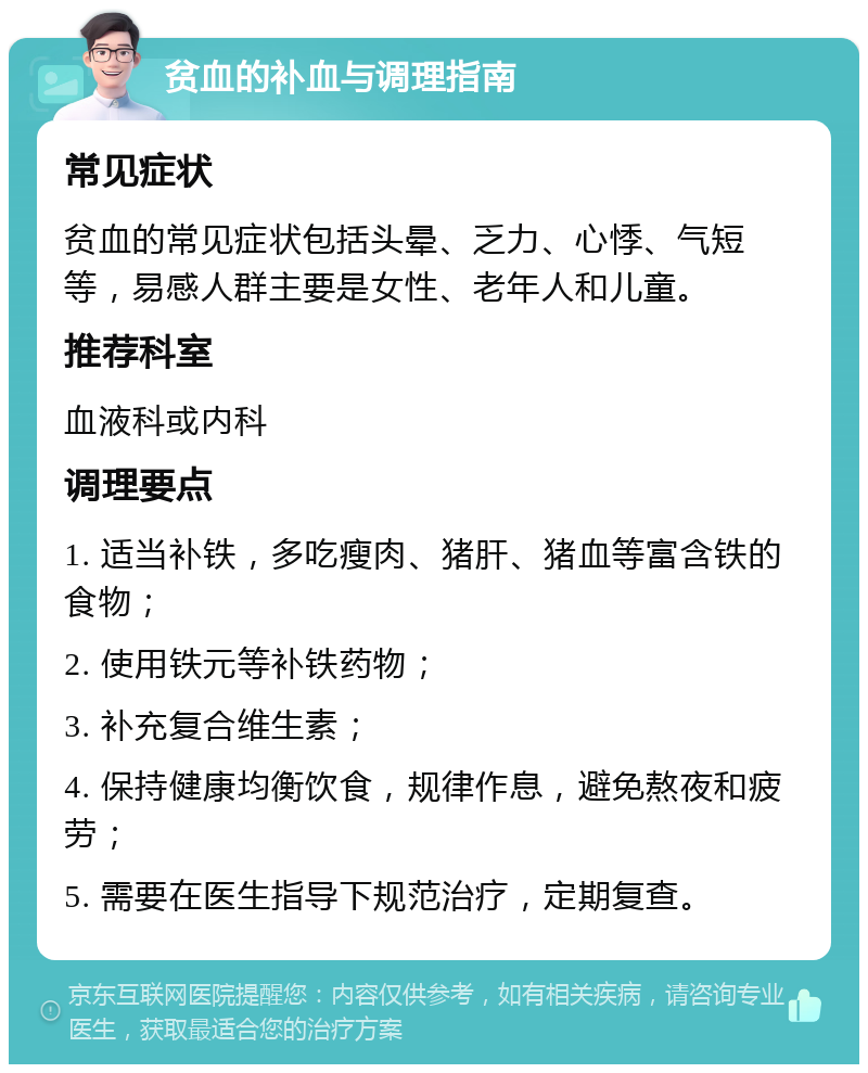 贫血的补血与调理指南 常见症状 贫血的常见症状包括头晕、乏力、心悸、气短等，易感人群主要是女性、老年人和儿童。 推荐科室 血液科或内科 调理要点 1. 适当补铁，多吃瘦肉、猪肝、猪血等富含铁的食物； 2. 使用铁元等补铁药物； 3. 补充复合维生素； 4. 保持健康均衡饮食，规律作息，避免熬夜和疲劳； 5. 需要在医生指导下规范治疗，定期复查。