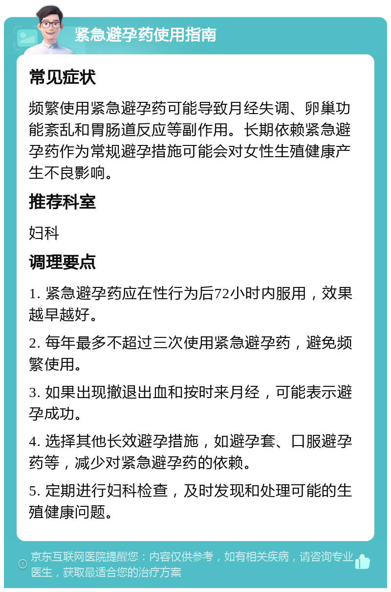 紧急避孕药使用指南 常见症状 频繁使用紧急避孕药可能导致月经失调、卵巢功能紊乱和胃肠道反应等副作用。长期依赖紧急避孕药作为常规避孕措施可能会对女性生殖健康产生不良影响。 推荐科室 妇科 调理要点 1. 紧急避孕药应在性行为后72小时内服用，效果越早越好。 2. 每年最多不超过三次使用紧急避孕药，避免频繁使用。 3. 如果出现撤退出血和按时来月经，可能表示避孕成功。 4. 选择其他长效避孕措施，如避孕套、口服避孕药等，减少对紧急避孕药的依赖。 5. 定期进行妇科检查，及时发现和处理可能的生殖健康问题。