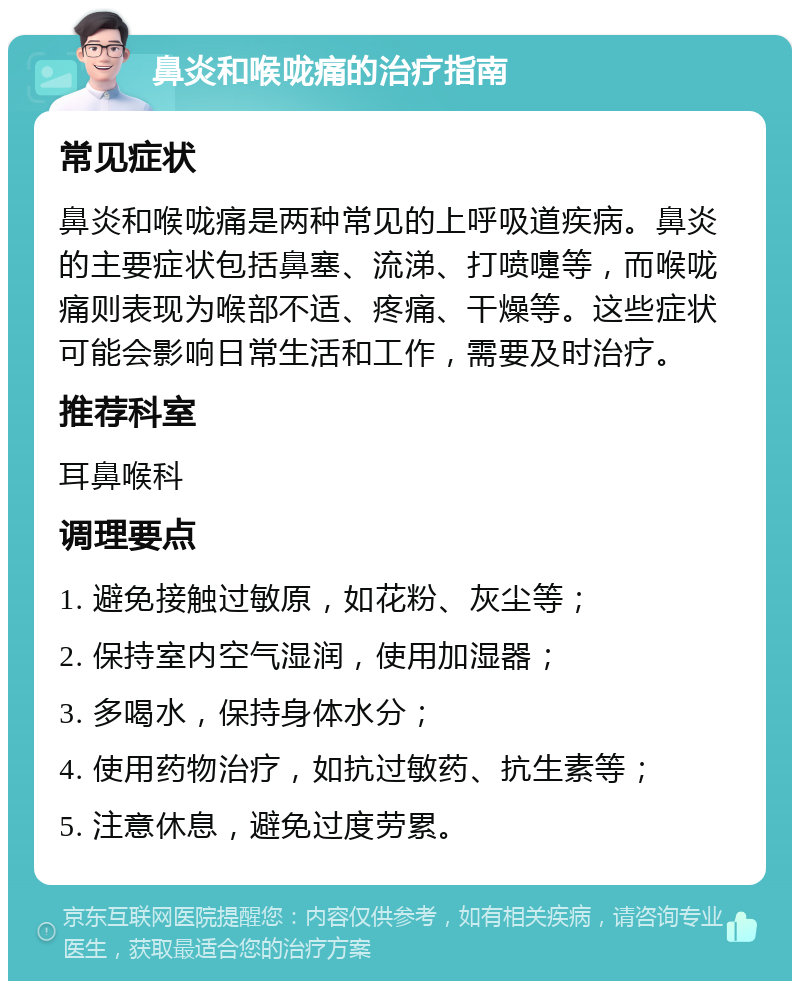 鼻炎和喉咙痛的治疗指南 常见症状 鼻炎和喉咙痛是两种常见的上呼吸道疾病。鼻炎的主要症状包括鼻塞、流涕、打喷嚏等，而喉咙痛则表现为喉部不适、疼痛、干燥等。这些症状可能会影响日常生活和工作，需要及时治疗。 推荐科室 耳鼻喉科 调理要点 1. 避免接触过敏原，如花粉、灰尘等； 2. 保持室内空气湿润，使用加湿器； 3. 多喝水，保持身体水分； 4. 使用药物治疗，如抗过敏药、抗生素等； 5. 注意休息，避免过度劳累。