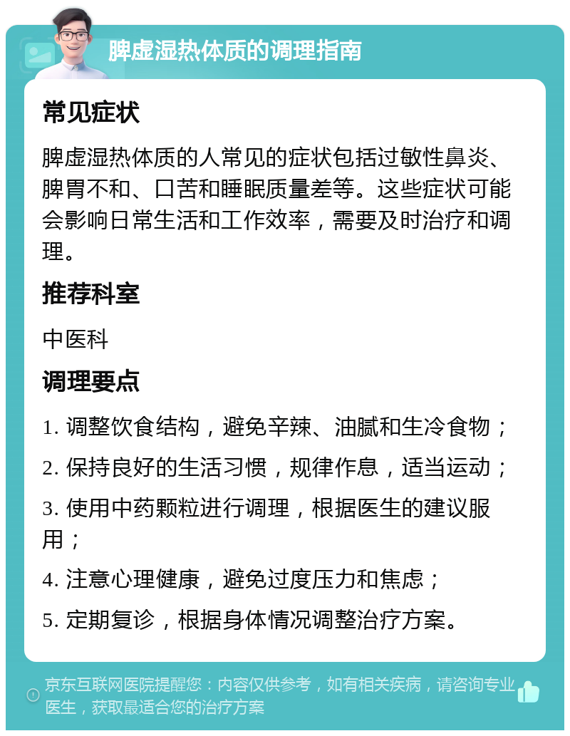 脾虚湿热体质的调理指南 常见症状 脾虚湿热体质的人常见的症状包括过敏性鼻炎、脾胃不和、口苦和睡眠质量差等。这些症状可能会影响日常生活和工作效率，需要及时治疗和调理。 推荐科室 中医科 调理要点 1. 调整饮食结构，避免辛辣、油腻和生冷食物； 2. 保持良好的生活习惯，规律作息，适当运动； 3. 使用中药颗粒进行调理，根据医生的建议服用； 4. 注意心理健康，避免过度压力和焦虑； 5. 定期复诊，根据身体情况调整治疗方案。