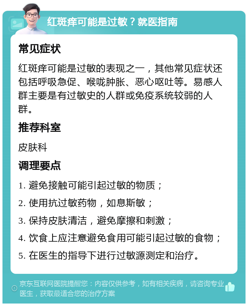 红斑痒可能是过敏？就医指南 常见症状 红斑痒可能是过敏的表现之一，其他常见症状还包括呼吸急促、喉咙肿胀、恶心呕吐等。易感人群主要是有过敏史的人群或免疫系统较弱的人群。 推荐科室 皮肤科 调理要点 1. 避免接触可能引起过敏的物质； 2. 使用抗过敏药物，如息斯敏； 3. 保持皮肤清洁，避免摩擦和刺激； 4. 饮食上应注意避免食用可能引起过敏的食物； 5. 在医生的指导下进行过敏源测定和治疗。