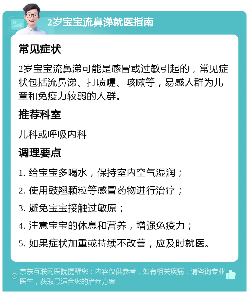 2岁宝宝流鼻涕就医指南 常见症状 2岁宝宝流鼻涕可能是感冒或过敏引起的，常见症状包括流鼻涕、打喷嚏、咳嗽等，易感人群为儿童和免疫力较弱的人群。 推荐科室 儿科或呼吸内科 调理要点 1. 给宝宝多喝水，保持室内空气湿润； 2. 使用豉翘颗粒等感冒药物进行治疗； 3. 避免宝宝接触过敏原； 4. 注意宝宝的休息和营养，增强免疫力； 5. 如果症状加重或持续不改善，应及时就医。